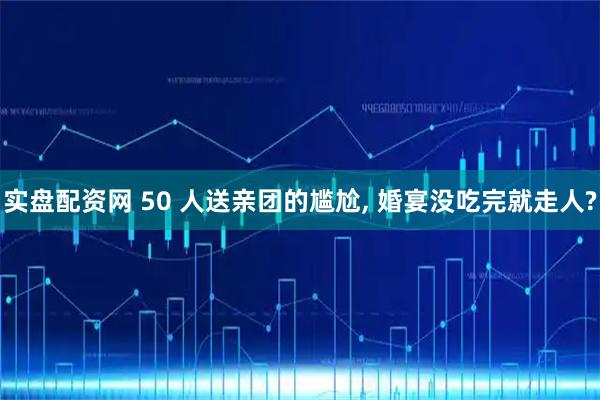 实盘配资网 50 人送亲团的尴尬, 婚宴没吃完就走人?