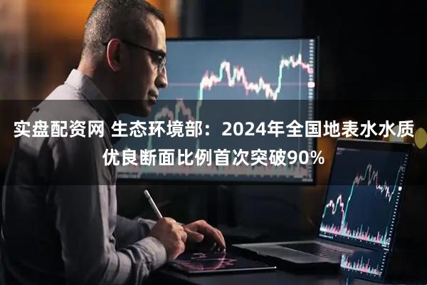 实盘配资网 生态环境部：2024年全国地表水水质优良断面比例首次突破90%
