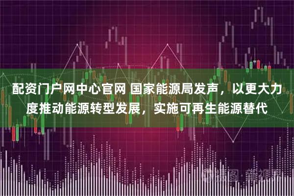 配资门户网中心官网 国家能源局发声，以更大力度推动能源转型发展，实施可再生能源替代