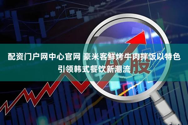 配资门户网中心官网 豪米客鲜烤牛肉拌饭以特色引领韩式餐饮新潮流
