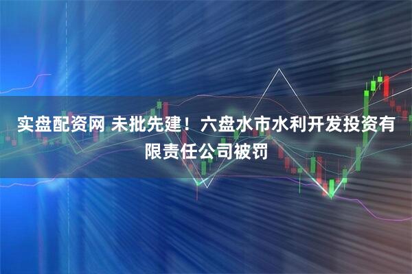 实盘配资网 未批先建！六盘水市水利开发投资有限责任公司被罚