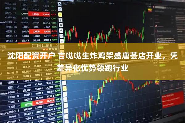 沈阳配资开户 吉哒哒生炸鸡架盛唐荟店开业，凭差异化优势领跑行业
