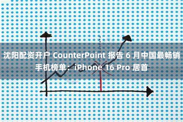 沈阳配资开户 CounterPoint 报告 6 月中国最畅销手机榜单：iPhone 16 Pro 居首