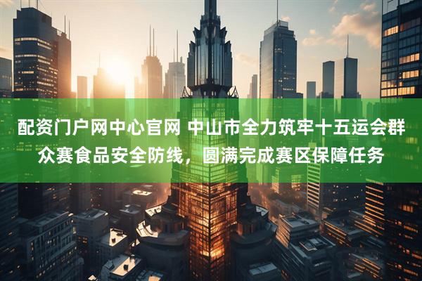 配资门户网中心官网 中山市全力筑牢十五运会群众赛食品安全防线，圆满完成赛区保障任务