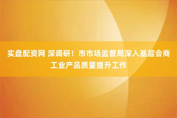 实盘配资网 深调研！市市场监管局深入基层会商工业产品质量提升工作