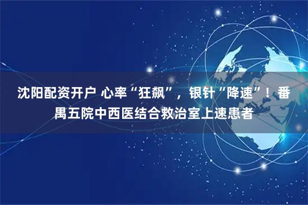 沈阳配资开户 心率“狂飙”，银针“降速”！番禺五院中西医结合救治室上速患者