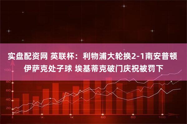 实盘配资网 英联杯：利物浦大轮换2-1南安普顿 伊萨克处子球 埃基蒂克破门庆祝被罚下