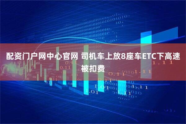 配资门户网中心官网 司机车上放8座车ETC下高速被扣费