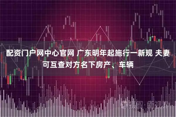 配资门户网中心官网 广东明年起施行一新规 夫妻可互查对方名下房产、车辆