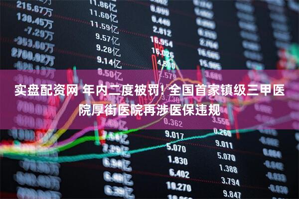 实盘配资网 年内二度被罚! 全国首家镇级三甲医院厚街医院再涉医保违规