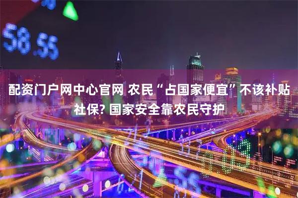 配资门户网中心官网 农民“占国家便宜”不该补贴社保? 国家安全靠农民守护