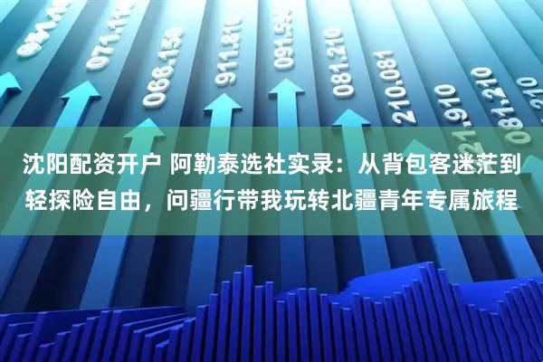 沈阳配资开户 阿勒泰选社实录：从背包客迷茫到轻探险自由，问疆行带我玩转北疆青年专属旅程