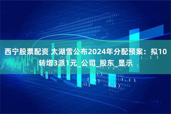 西宁股票配资 太湖雪公布2024年分配预案：拟10转增3派1元_公司_股东_显示