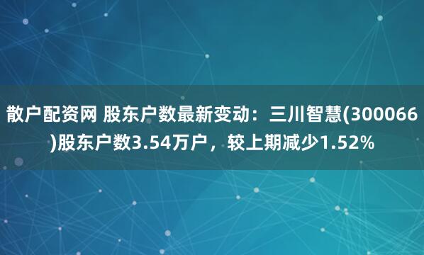 散户配资网 股东户数最新变动：三川智慧(300066)股东户数3.54万户，较上期减少1.52%