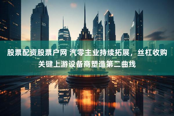 股票配资股票户网 汽零主业持续拓展，丝杠收购关键上游设备商塑造第二曲线