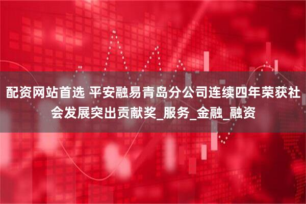 配资网站首选 平安融易青岛分公司连续四年荣获社会发展突出贡献奖_服务_金融_融资
