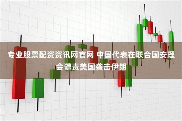 专业股票配资资讯网官网 中国代表在联合国安理会谴责美国袭击伊朗