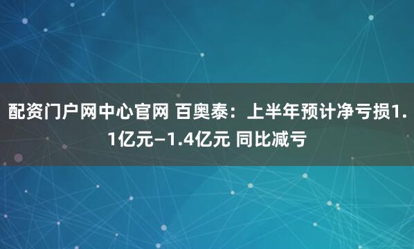 配资门户网中心官网 百奥泰：上半年预计净亏损1.1亿元—1.4亿元 同比减亏