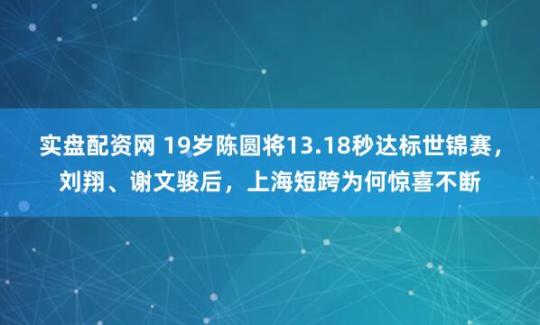 实盘配资网 19岁陈圆将13.18秒达标世锦赛，刘翔、谢文骏后，上海短跨为何惊喜不断