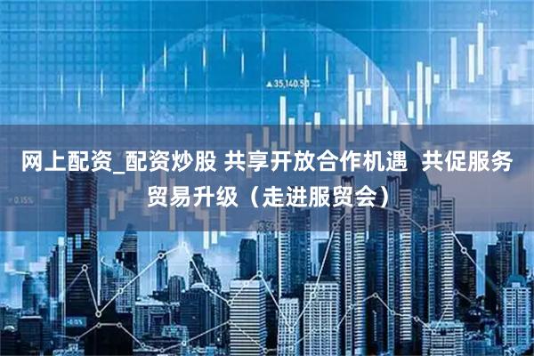 网上配资_配资炒股 共享开放合作机遇  共促服务贸易升级（走进服贸会）