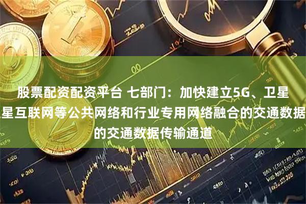 股票配资配资平台 七部门：加快建立5G、卫星通信、卫星互联网等公共网络和行业专用网络融合的交通数据传输通道