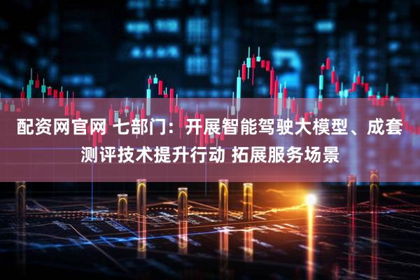 配资网官网 七部门：开展智能驾驶大模型、成套测评技术提升行动 拓展服务场景