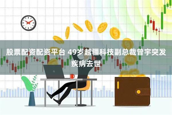 股票配资配资平台 49岁越疆科技副总裁曾宇突发疾病去世