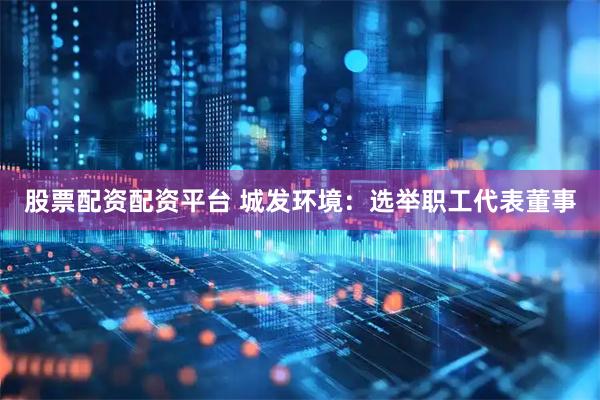 股票配资配资平台 城发环境：选举职工代表董事