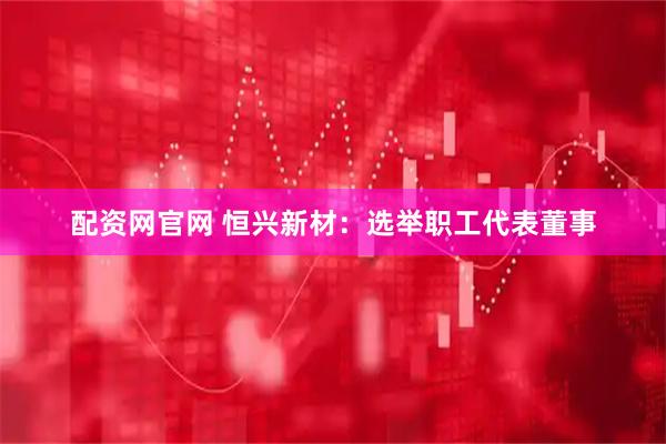 配资网官网 恒兴新材：选举职工代表董事