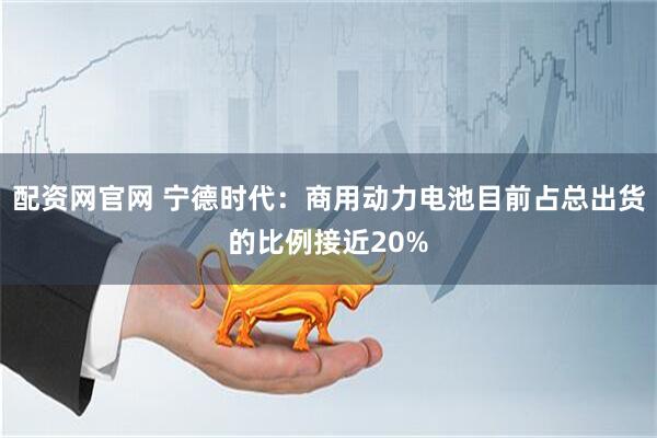 配资网官网 宁德时代：商用动力电池目前占总出货的比例接近20%
