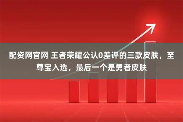 配资网官网 王者荣耀公认0差评的三款皮肤，至尊宝入选，最后一个是勇者皮肤