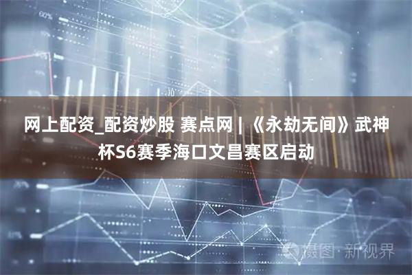 网上配资_配资炒股 赛点网 | 《永劫无间》武神杯S6赛季海口文昌赛区启动