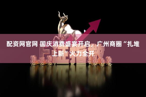配资网官网 国庆消费盛宴开启，广州商圈“扎堆上新”火力全开
