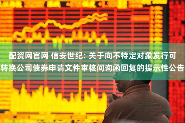 配资网官网 信安世纪: 关于向不特定对象发行可转换公司债券申请文件审核问询函回复的提示性公告