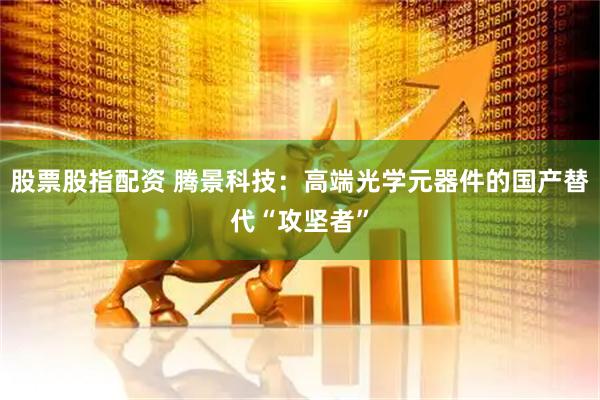 股票股指配资 腾景科技：高端光学元器件的国产替代“攻坚者”