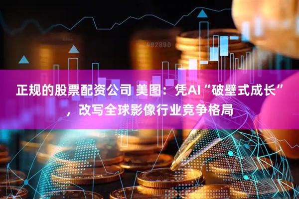 正规的股票配资公司 美图：凭AI“破壁式成长”，改写全球影像行业竞争格局
