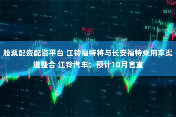 股票配资配资平台 江铃福特将与长安福特乘用车渠道整合 江铃汽车：预计10月官宣