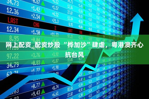 网上配资_配资炒股 “桦加沙”肆虐，粤港澳齐心抗台风