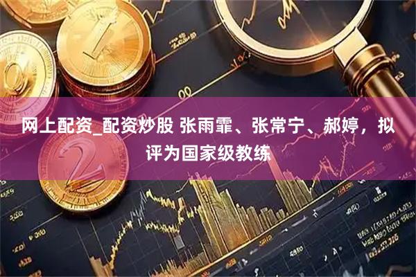 网上配资_配资炒股 张雨霏、张常宁、郝婷，拟评为国家级教练