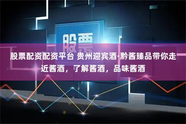 股票配资配资平台 贵州迎宾酒·黔酱臻品带你走近酱酒，了解酱酒，品味酱酒
