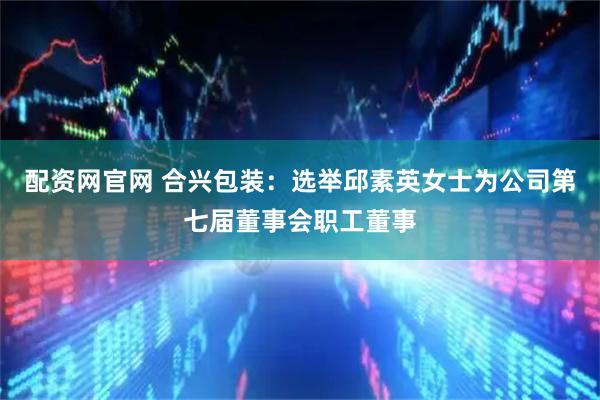 配资网官网 合兴包装：选举邱素英女士为公司第七届董事会职工董事