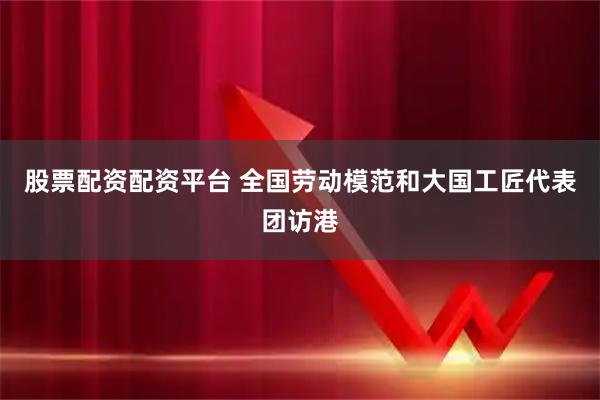 股票配资配资平台 全国劳动模范和大国工匠代表团访港