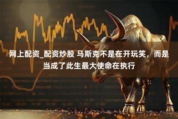 网上配资_配资炒股 马斯克不是在开玩笑，而是当成了此生最大使命在执行