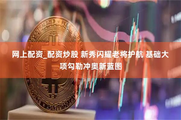网上配资_配资炒股 新秀闪耀老将护航 基础大项勾勒冲奥新蓝图
