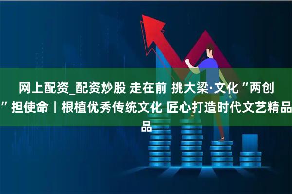 网上配资_配资炒股 走在前 挑大梁·文化“两创”担使命丨根植优秀传统文化 匠心打造时代文艺精品