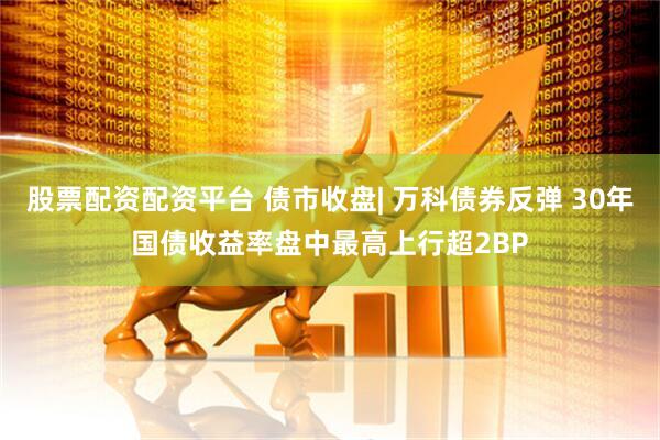 股票配资配资平台 债市收盘| 万科债券反弹 30年国债收益率盘中最高上行超2BP