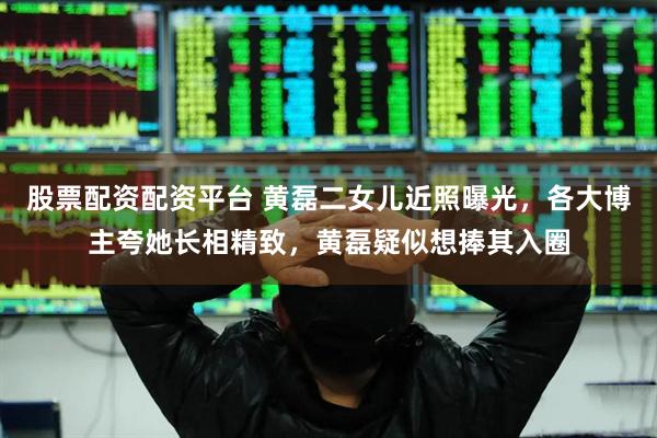 股票配资配资平台 黄磊二女儿近照曝光，各大博主夸她长相精致，黄磊疑似想捧其入圈