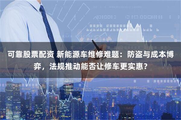 可靠股票配资 新能源车维修难题：防盗与成本博弈，法规推动能否让修车更实惠？