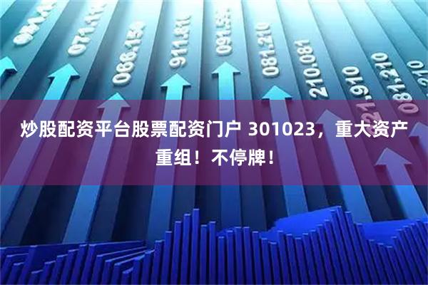 炒股配资平台股票配资门户 301023，重大资产重组！不停牌！