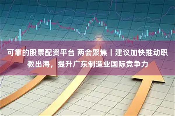 可靠的股票配资平台 两会聚焦｜建议加快推动职教出海，提升广东制造业国际竞争力